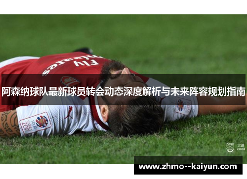 阿森纳球队最新球员转会动态深度解析与未来阵容规划指南