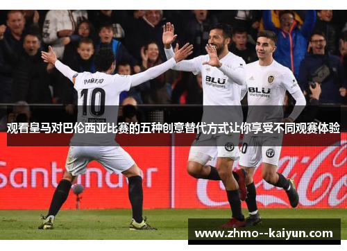 观看皇马对巴伦西亚比赛的五种创意替代方式让你享受不同观赛体验