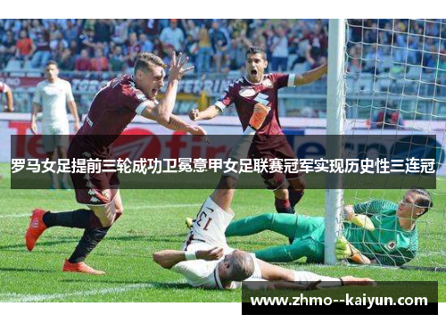 罗马女足提前三轮成功卫冕意甲女足联赛冠军实现历史性三连冠